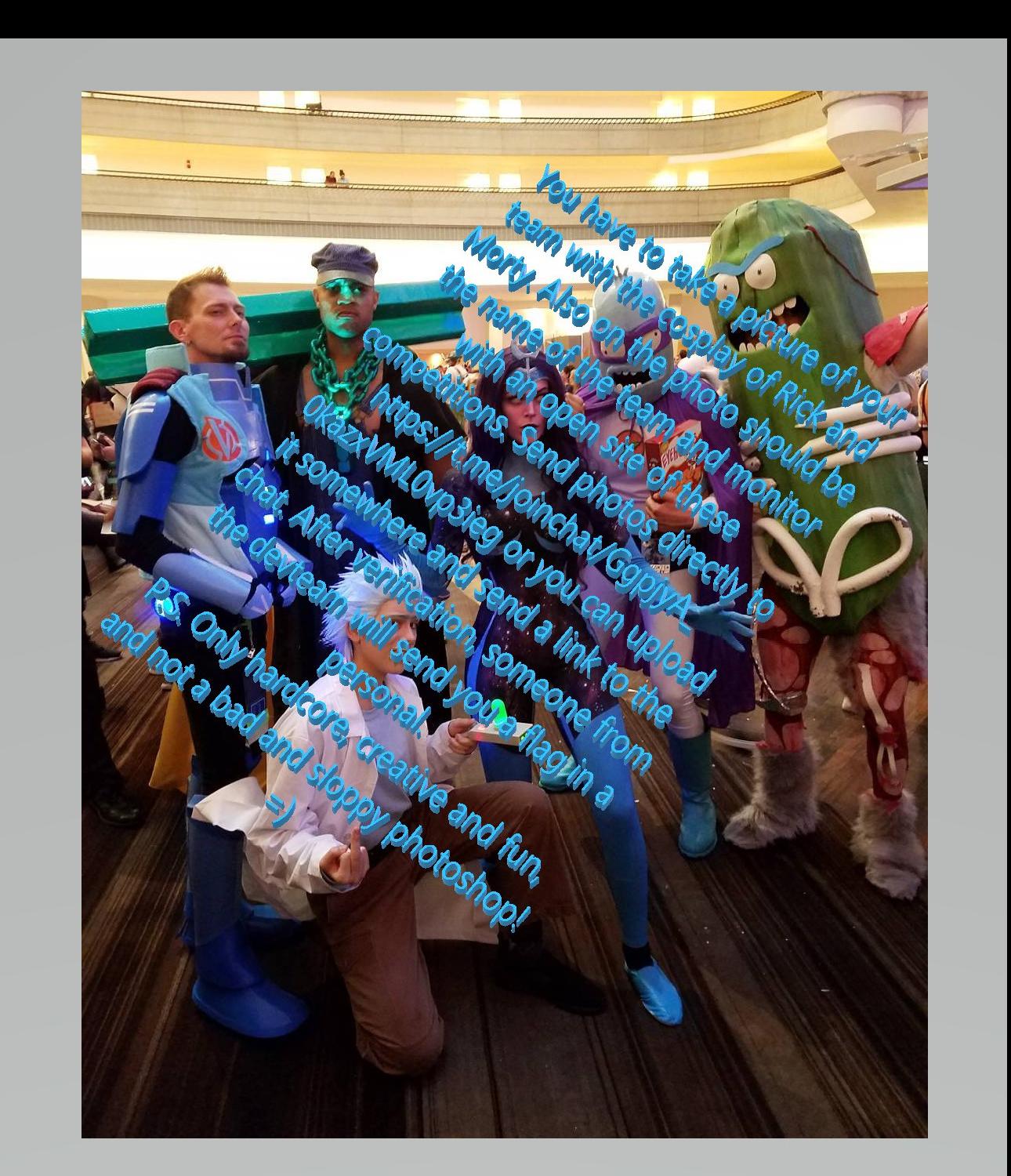You have to take a picture of your team with the cosplay of Rick and Morty. Also on the photo should be the name of the team and monitor with an open site of these competitions. Send photos directly to https://t.me/joinchat/GgpjyA_0kazxVML0vp3ieg or you can upload it somewhere and send a link to the chat. After verification, someone from the devteam will send you a flag in a personal. P.S. Only hardcode, creative and fun, and not a bad and sloppy photoshop! =)